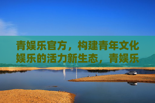 青娱乐官方,构建青年文化娱乐的活力新生态,青娱乐官方,构建青年文化娱乐活力新生态 青娱乐官方,构建青年文化娱乐的活力新生态,青娱乐官方,构建青年文化娱乐活力新生态