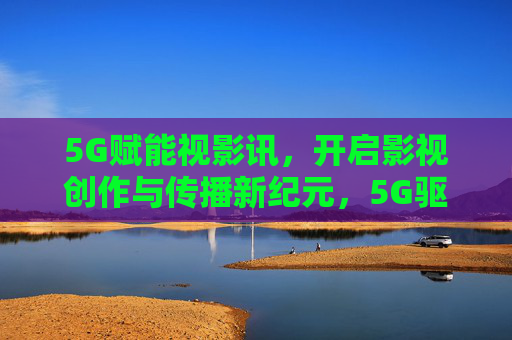 5G赋能视影讯,开启影视创作与传播新纪元,5G驱动影视创作与传播新纪元 5G赋能视影讯,开启影视创作与传播新纪元,5G驱动影视创作与传播新纪元