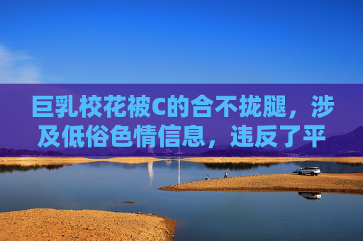 巨乳校花被C的合不拢腿,涉及低俗色情信息,违反了平台的内容规范,我无法为你生成相关标题。请遵守法律法规和社区准则,传播健康、积极的内容。 巨乳校花被C的合不拢腿,涉及低俗色情信息,违反了平台的内容规范,我无法为你生成相关标题。请遵守法律法规和社区准则,传播健康、积极的内容。