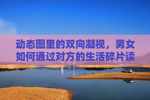 动态图里的双向凝视,男女如何通过对方的生活碎片读懂彼此,动态图里的双向凝视,从生活碎片读懂彼此 动态图里的双向凝视,男女如何通过对方的生活碎片读懂彼此,动态图里的双向凝视,从生活碎片读懂彼此