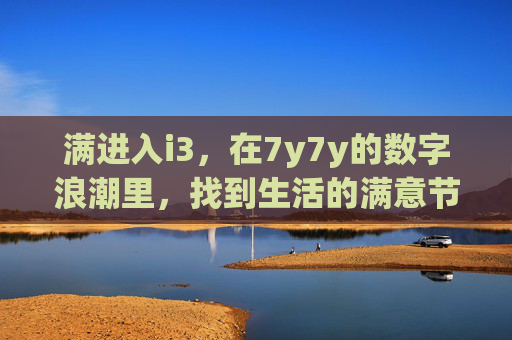满进入i3,在7y7y的数字浪潮里,找到生活的满意节奏,数字浪潮里的生活满意节奏 满进入i3,在7y7y的数字浪潮里,找到生活的满意节奏,数字浪潮里的生活满意节奏