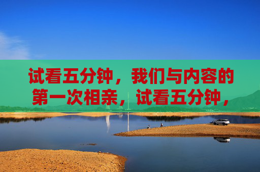 试看五分钟,我们与内容的第一次相亲,试看五分钟,与内容的第一次相亲 试看五分钟,我们与内容的第一次相亲,试看五分钟,与内容的第一次相亲