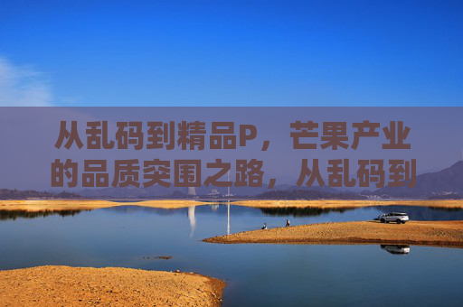 从乱码到精品P,芒果产业的品质突围之路,从乱码到精品,芒果产业的品质突围之路 从乱码到精品P,芒果产业的品质突围之路,从乱码到精品,芒果产业的品质突围之路