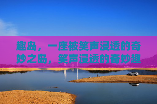 趣岛,一座被笑声浸透的奇妙之岛,笑声浸透的奇妙趣岛 趣岛,一座被笑声浸透的奇妙之岛,笑声浸透的奇妙趣岛