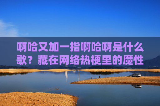 啊哈又加一指啊哈啊是什么歌?藏在网络热梗里的魔性旋律真相,啊哈又加一指,网络热梗里的魔性旋律真相 啊哈又加一指啊哈啊是什么歌?藏在网络热梗里的魔性旋律真相,啊哈又加一指,网络热梗里的魔性旋律真相