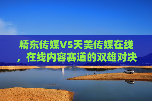 精东传媒VS天美传媒在线,在线内容赛道的双雄对决与差异化突围,赛道双雄对决,精东传媒VS天美传媒的差异化突围 精东传媒VS天美传媒在线,在线内容赛道的双雄对决与差异化突围,赛道双雄对决,精东传媒VS天美传媒的差异化突围