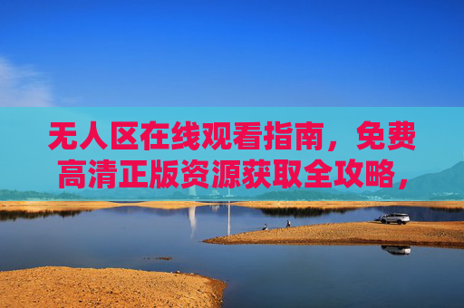 无人区在线观看指南,免费高清正版资源获取全攻略,无人区免费高清正版在线观看全攻略 无人区在线观看指南,免费高清正版资源获取全攻略,无人区免费高清正版在线观看全攻略