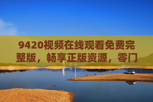 9420视频在线观看免费完整版,畅享正版资源,零门槛观影新体验,9420视频免费完整版,正版零门槛观影新体验 9420视频在线观看免费完整版,畅享正版资源,零门槛观影新体验,9420视频免费完整版,正版零门槛观影新体验