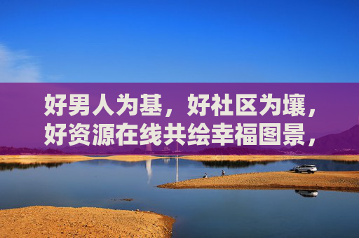 好男人为基,好社区为壤,好资源在线共绘幸福图景,好男人为基、社区为壤,资源在线共绘幸福 好男人为基,好社区为壤,好资源在线共绘幸福图景,好男人为基、社区为壤,资源在线共绘幸福