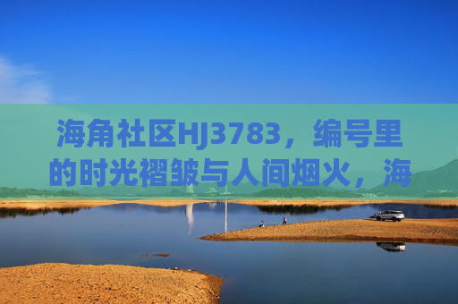 海角社区HJ3783,编号里的时光褶皱与人间烟火,海角社区HJ3783,编号里的时光褶皱与人间烟火 海角社区HJ3783,编号里的时光褶皱与人间烟火,海角社区HJ3783,编号里的时光褶皱与人间烟火