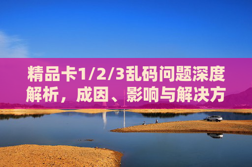 精品卡1/2/3乱码问题深度解析,成因、影响与解决方案,精品卡1/2/3乱码问题深度解析,成因、影响与解决方案 精品卡1/2/3乱码问题深度解析,成因、影响与解决方案,精品卡1/2/3乱码问题深度解析,成因、影响与解决方案