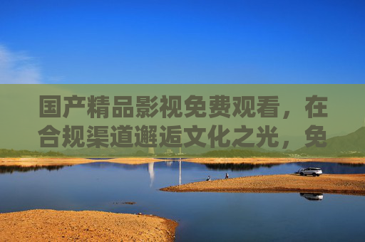 国产精品影视免费观看,在合规渠道邂逅文化之光,免费合规观国产精品,邂逅文化光影 国产精品影视免费观看,在合规渠道邂逅文化之光,免费合规观国产精品,邂逅文化光影
