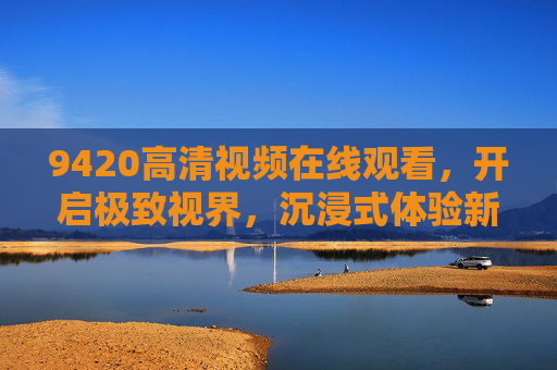 9420高清视频在线观看,开启极致视界,沉浸式体验新时代,9420高清视频在线观看,开启极致视界,沉浸式体验新时代 9420高清视频在线观看,开启极致视界,沉浸式体验新时代,9420高清视频在线观看,开启极致视界,沉浸式体验新时代