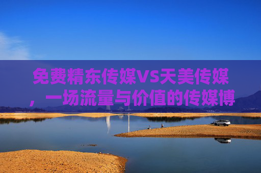 免费精东传媒VS天美传媒,一场流量与价值的传媒博弈,免费精东传媒VS天美传媒,流量与价值的传媒博弈 免费精东传媒VS天美传媒,一场流量与价值的传媒博弈,免费精东传媒VS天美传媒,流量与价值的传媒博弈