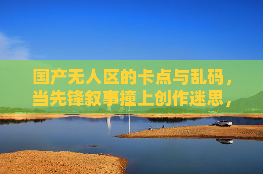 国产无人区的卡点与乱码,当先锋叙事撞上创作迷思,国产无人区的卡点与乱码,先锋叙事撞上创作迷思 国产无人区的卡点与乱码,当先锋叙事撞上创作迷思,国产无人区的卡点与乱码,先锋叙事撞上创作迷思