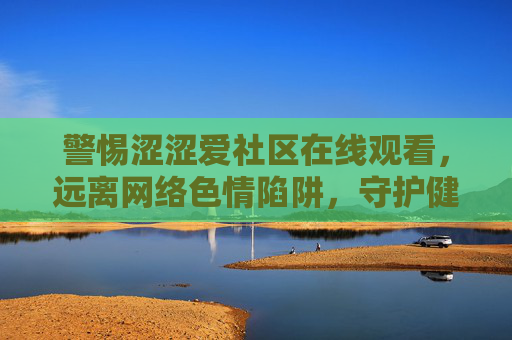 警惕涩涩爱社区在线观看,远离网络色情陷阱,守护健康网络生态,警惕涩涩爱社区在线观看,远离色情陷阱守护健康网络生态 警惕涩涩爱社区在线观看,远离网络色情陷阱,守护健康网络生态,警惕涩涩爱社区在线观看,远离色情陷阱守护健康网络生态