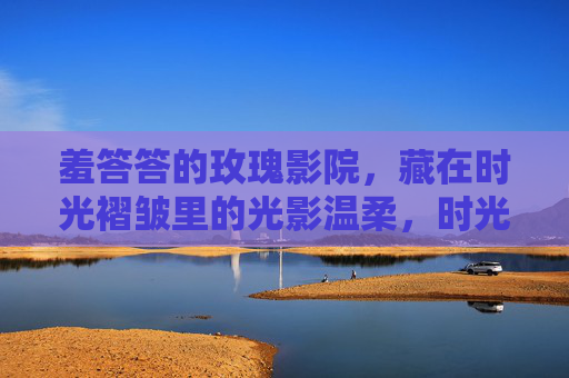 羞答答的玫瑰影院,藏在时光褶皱里的光影温柔,时光褶皱里的玫瑰影院光影温柔 羞答答的玫瑰影院,藏在时光褶皱里的光影温柔,时光褶皱里的玫瑰影院光影温柔