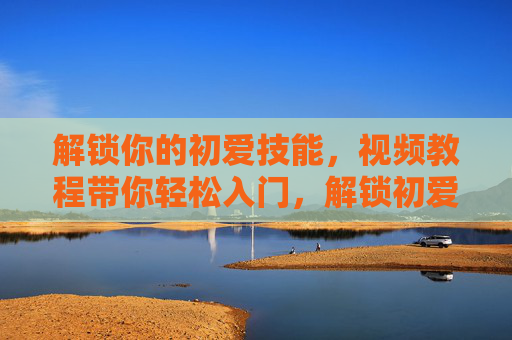 解锁你的初爱技能,视频教程带你轻松入门,解锁初爱技能,视频教程轻松入门 解锁你的初爱技能,视频教程带你轻松入门,解锁初爱技能,视频教程轻松入门