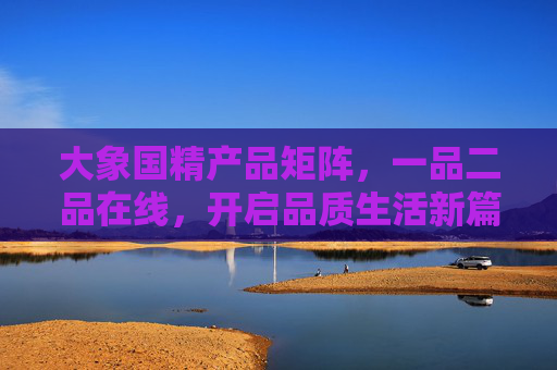 大象国精产品矩阵,一品二品在线,开启品质生活新篇章,大象国精品矩阵,一品二品在线,开启品质生活新篇章 大象国精产品矩阵,一品二品在线,开启品质生活新篇章,大象国精品矩阵,一品二品在线,开启品质生活新篇章