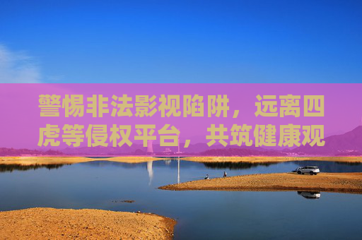 警惕非法影视陷阱，远离四虎等侵权平台，共筑健康观影环境，警惕四虎等非法影视陷阱，共筑健康观影环境