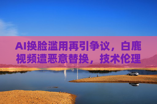 AI换脸滥用再引争议,白鹿视频遭恶意替换,技术伦理亟待守底线,AI换脸滥用再引争议,白鹿视频遭恶意替换,技术伦理亟待守底线 AI换脸滥用再引争议,白鹿视频遭恶意替换,技术伦理亟待守底线,AI换脸滥用再引争议,白鹿视频遭恶意替换,技术伦理亟待守底线