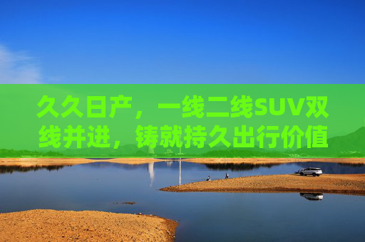 久久日产,一线二线SUV双线并进,铸就持久出行价值,日产SUV双线并进,铸就持久出行价值 久久日产,一线二线SUV双线并进,铸就持久出行价值,日产SUV双线并进,铸就持久出行价值
