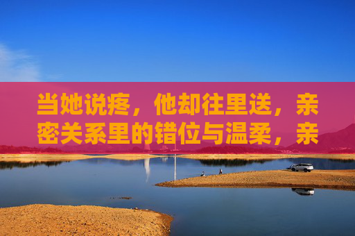 当她说疼,他却往里送,亲密关系里的错位与温柔,亲密关系里的错位与温柔,当她说疼,他却往里送 当她说疼,他却往里送,亲密关系里的错位与温柔,亲密关系里的错位与温柔,当她说疼,他却往里送