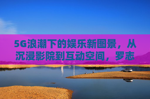 5G浪潮下的娱乐新图景,从沉浸影院到互动空间,罗志祥网站的跨界探索,5G浪潮下罗志祥网站的娱乐跨界,沉浸影院到互动空间的新图景 5G浪潮下的娱乐新图景,从沉浸影院到互动空间,罗志祥网站的跨界探索,5G浪潮下罗志祥网站的娱乐跨界,沉浸影院到互动空间的新图景