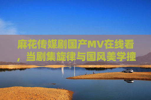 麻花传媒剧国产MV在线看,当剧集旋律与国风美学撞个满怀,麻花传媒剧MV在线看,当剧集旋律与国风美学撞个满怀 麻花传媒剧国产MV在线看,当剧集旋律与国风美学撞个满怀,麻花传媒剧MV在线看,当剧集旋律与国风美学撞个满怀