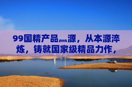 99国精产品灬源,从本源淬炼,铸就国家级精品力作,99国精产品灬源,本源淬炼铸就国家级精品 99国精产品灬源,从本源淬炼,铸就国家级精品力作,99国精产品灬源,本源淬炼铸就国家级精品