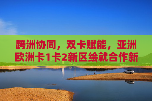 跨洲协同,双卡赋能,亚洲欧洲卡1卡2新区绘就合作新蓝图,跨洲协同双卡赋能 亚欧共绘合作新蓝图 跨洲协同,双卡赋能,亚洲欧洲卡1卡2新区绘就合作新蓝图,跨洲协同双卡赋能 亚欧共绘合作新蓝图