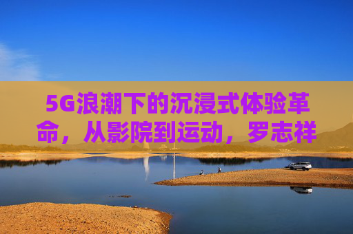 5G浪潮下的沉浸式体验革命,从影院到运动,罗志祥网站与魅族汇影视的跨界融合,5G浪潮下沉浸式体验革命,罗志祥网站与魅族汇影视跨界融合,从影院到运动 5G浪潮下的沉浸式体验革命,从影院到运动,罗志祥网站与魅族汇影视的跨界融合,5G浪潮下沉浸式体验革命,罗志祥网站与魅族汇影视跨界融合,从影院到运动