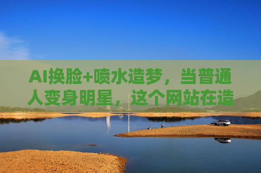 AI换脸+喷水造梦,当普通人变身明星,这个网站在造什么梦?AI换脸+喷水造梦,普通人变身明星,造什么梦? AI换脸+喷水造梦,当普通人变身明星,这个网站在造什么梦?AI换脸+喷水造梦,普通人变身明星,造什么梦?