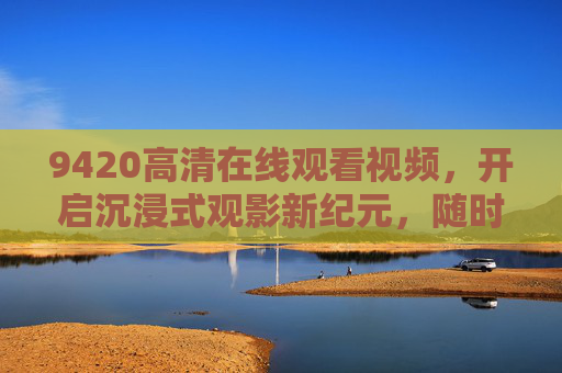 9420高清在线观看视频,开启沉浸式观影新纪元,随时随地畅享视觉盛宴,沉浸式观影新纪元,9420高清畅享视觉盛宴 9420高清在线观看视频,开启沉浸式观影新纪元,随时随地畅享视觉盛宴,沉浸式观影新纪元,9420高清畅享视觉盛宴