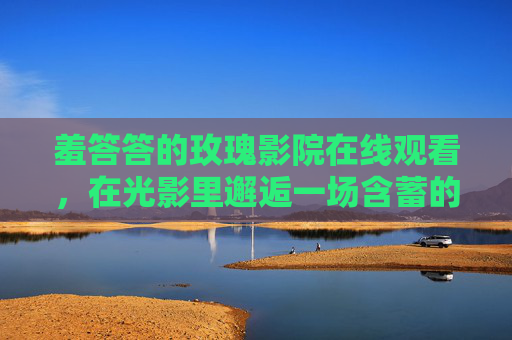 羞答答的玫瑰影院在线观看,在光影里邂逅一场含蓄的浪漫,羞答答玫瑰影院,光影里的含蓄浪漫 羞答答的玫瑰影院在线观看,在光影里邂逅一场含蓄的浪漫,羞答答玫瑰影院,光影里的含蓄浪漫