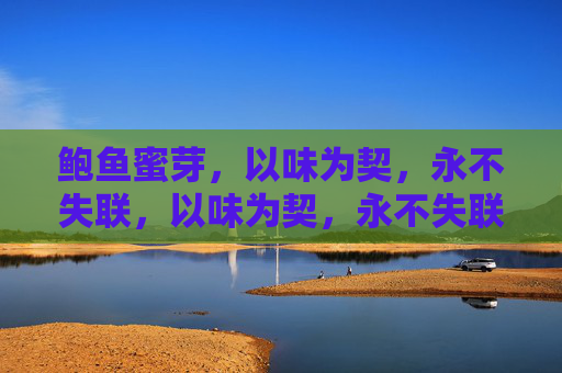 鲍鱼蜜芽,以味为契,永不失联,以味为契,永不失联 鲍鱼蜜芽,以味为契,永不失联,以味为契,永不失联