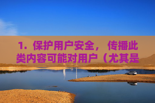 1. 保护用户安全, 传播此类内容可能对用户(尤其是未成年人)造成伤害,或引导其接触非法信息,守护未成年人安全,严防有害内容传播 1. 保护用户安全, 传播此类内容可能对用户(尤其是未成年人)造成伤害,或引导其接触非法信息,守护未成年人安全,严防有害内容传播