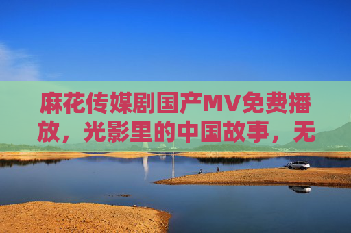 麻花传媒剧国产MV免费播放，光影里的中国故事，无需付费畅享，麻花传媒国产MV，光影里的中国故事，免费畅享