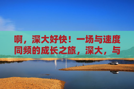 啊,深大好快!一场与速度同频的成长之旅,深大,与速度同频的成长 啊,深大好快!一场与速度同频的成长之旅,深大,与速度同频的成长