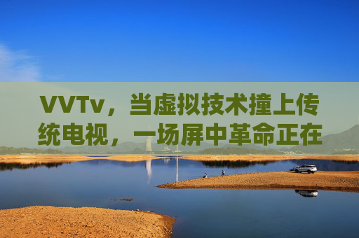VVTv,当虚拟技术撞上传统电视,一场屏中革命正在发生,虚拟技术×传统电视,屏中革命 VVTv,当虚拟技术撞上传统电视,一场屏中革命正在发生,虚拟技术×传统电视,屏中革命