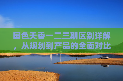 国色天香一二三期区别详解,从规划到产品的全面对比 国色天香一二三期区别详解,从规划到产品的全面对比
