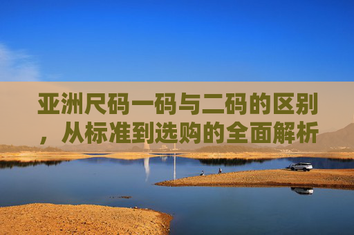亚洲尺码一码与二码的区别,从标准到选购的全面解析,亚洲尺码一码与二码,标准差异与选购全解析 亚洲尺码一码与二码的区别,从标准到选购的全面解析,亚洲尺码一码与二码,标准差异与选购全解析