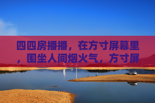四四房播播，在方寸屏幕里，围坐人间烟火气，方寸屏幕围坐人间烟火