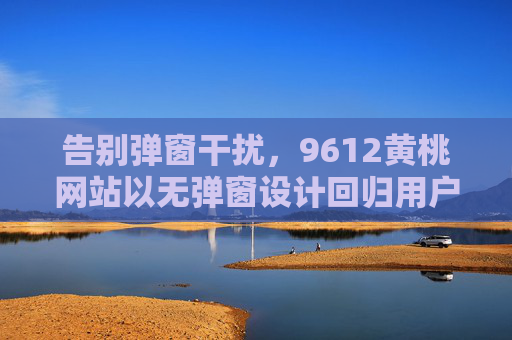 告别弹窗干扰,9612黄桃网站以无弹窗设计回归用户体验本质,9612黄桃网站无弹窗设计回归用户体验本质 告别弹窗干扰,9612黄桃网站以无弹窗设计回归用户体验本质,9612黄桃网站无弹窗设计回归用户体验本质