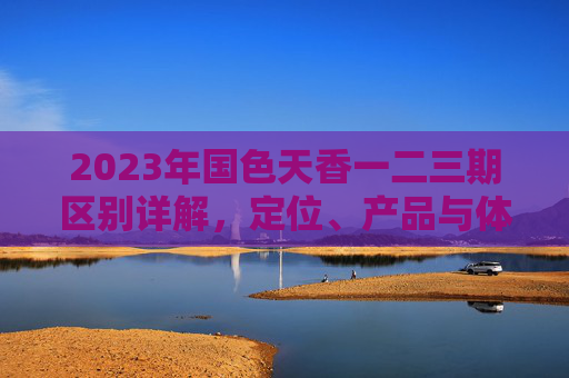 2023年国色天香一二三期区别详解,定位、产品与体验全对比,2023年国色天香一二三期,定位、产品与体验全对比 2023年国色天香一二三期区别详解,定位、产品与体验全对比,2023年国色天香一二三期,定位、产品与体验全对比