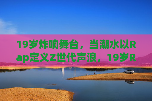19岁炸响舞台,当潮水以Rap定义Z世代声浪,19岁Rap炸响舞台,定义Z世代声浪 19岁炸响舞台,当潮水以Rap定义Z世代声浪,19岁Rap炸响舞台,定义Z世代声浪