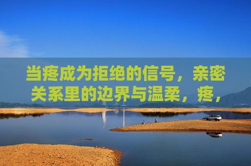 当疼成为拒绝的信号,亲密关系里的边界与温柔,疼,亲密关系里的边界与温柔 当疼成为拒绝的信号,亲密关系里的边界与温柔,疼,亲密关系里的边界与温柔