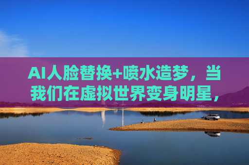 AI人脸替换+喷水造梦,当我们在虚拟世界变身明星,AI人脸替换+喷水造梦,虚拟世界变身明星 AI人脸替换+喷水造梦,当我们在虚拟世界变身明星,AI人脸替换+喷水造梦,虚拟世界变身明星