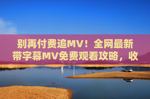 别再付费追MV！全网最新带字幕MV免费观看攻略，收藏这一篇就够了，别再付费追MV！最新带字幕免费观看攻略，收藏这一篇就够了