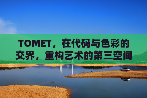TOMET,在代码与色彩的交界,重构艺术的第三空间,TOMET,代码与色彩重构艺术的第三空间 TOMET,在代码与色彩的交界,重构艺术的第三空间,TOMET,代码与色彩重构艺术的第三空间